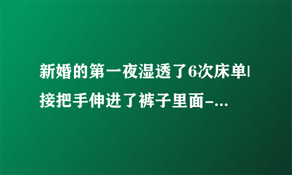 新婚的第一夜湿透了6次床单|接把手伸进了裤子里面-情感口述