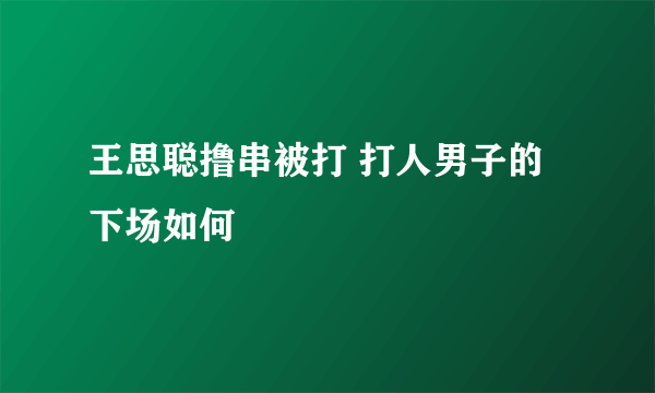 王思聪撸串被打 打人男子的下场如何