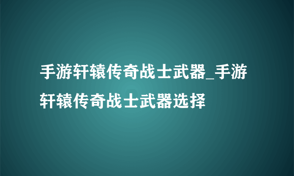 手游轩辕传奇战士武器_手游轩辕传奇战士武器选择