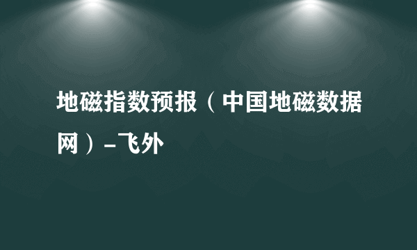 地磁指数预报（中国地磁数据网）-飞外