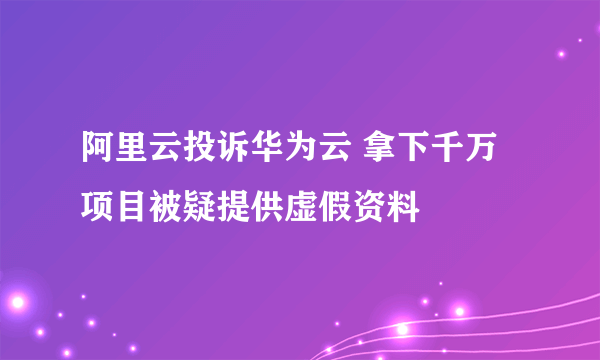 阿里云投诉华为云 拿下千万项目被疑提供虚假资料