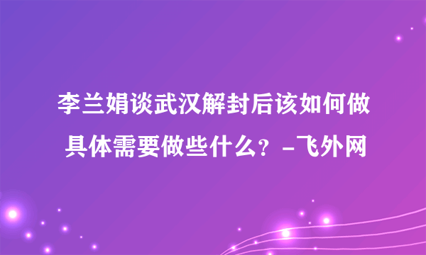 李兰娟谈武汉解封后该如何做 具体需要做些什么？-飞外网