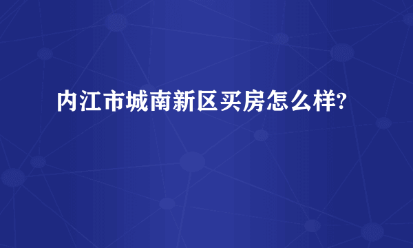 内江市城南新区买房怎么样?