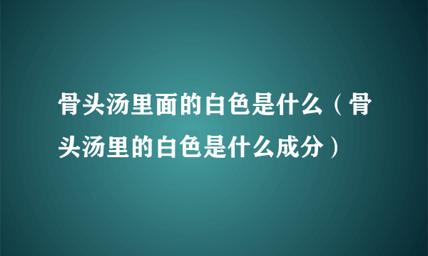 骨头汤里面的白色是什么（骨头汤里的白色是什么成分）