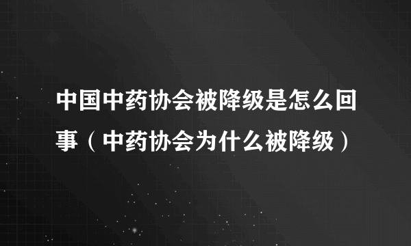 中国中药协会被降级是怎么回事（中药协会为什么被降级）