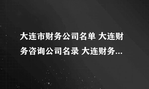 大连市财务公司名单 大连财务咨询公司名录 大连财务代理公司有哪些