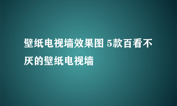 壁纸电视墙效果图 5款百看不厌的壁纸电视墙