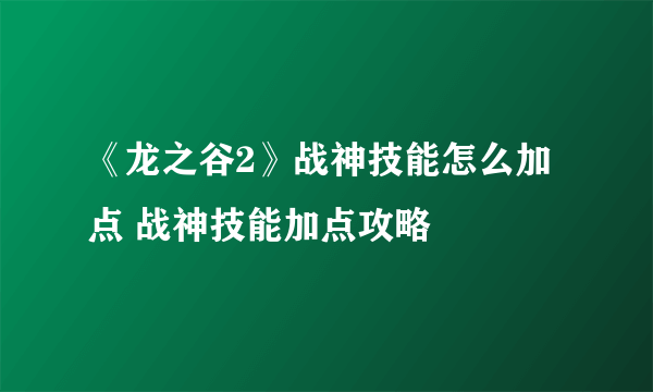 《龙之谷2》战神技能怎么加点 战神技能加点攻略