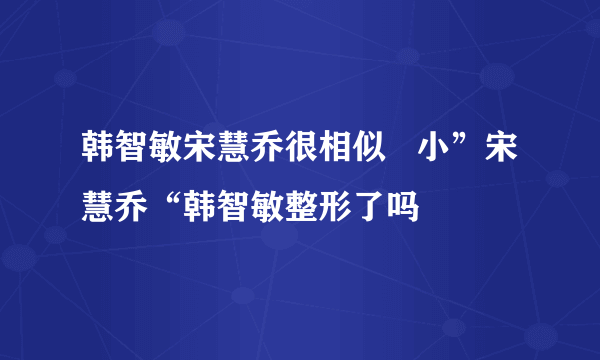 韩智敏宋慧乔很相似   小”宋慧乔“韩智敏整形了吗