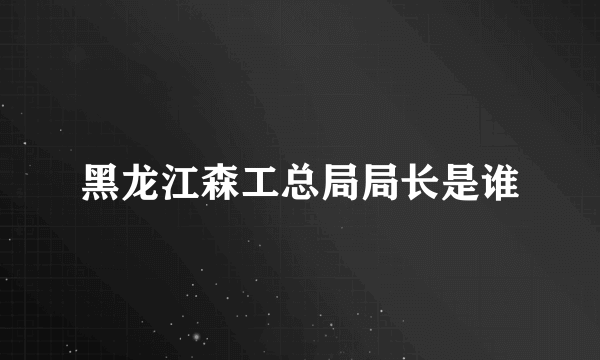 黑龙江森工总局局长是谁