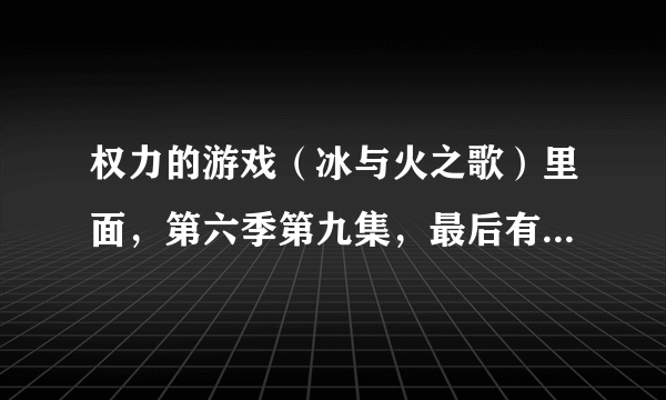 权力的游戏（冰与火之歌）里面，第六季第九集，最后有句台词，涉及台词的翻译的问题，请大神指教？