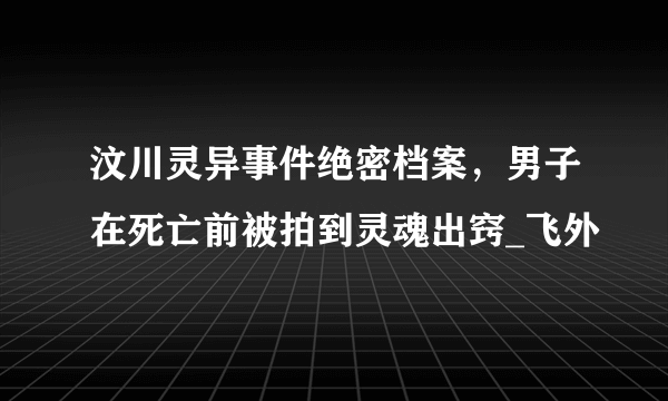 汶川灵异事件绝密档案，男子在死亡前被拍到灵魂出窍_飞外