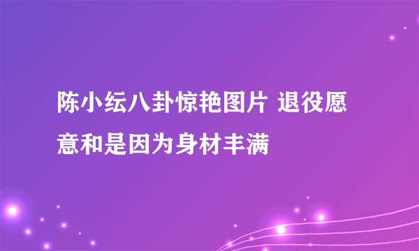 陈小纭八卦惊艳图片 退役愿意和是因为身材丰满