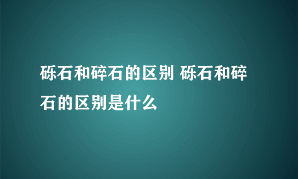 砾石和碎石的区别 砾石和碎石的区别是什么