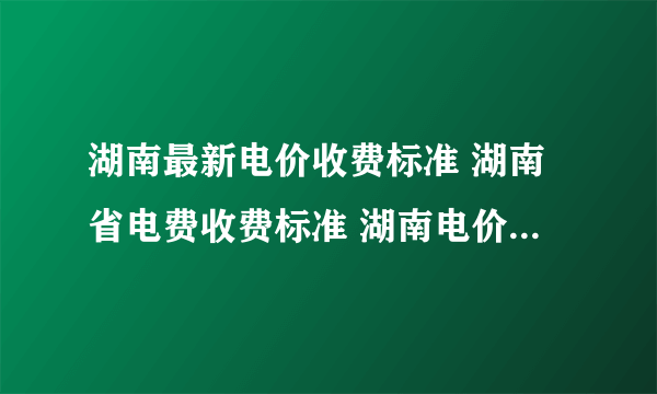 湖南最新电价收费标准 湖南省电费收费标准 湖南电价阶梯式收费标准2022