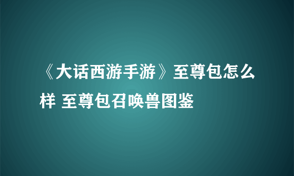 《大话西游手游》至尊包怎么样 至尊包召唤兽图鉴