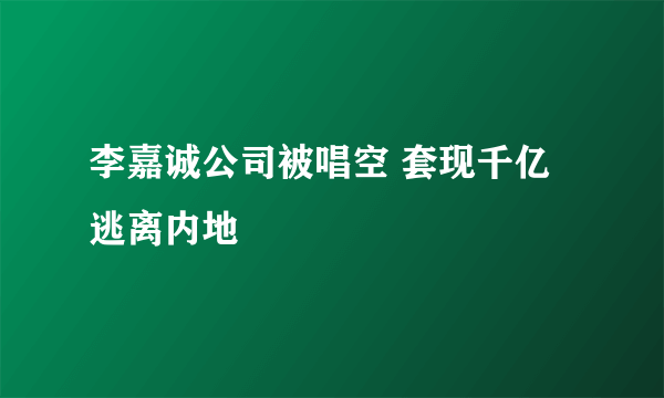 李嘉诚公司被唱空 套现千亿逃离内地