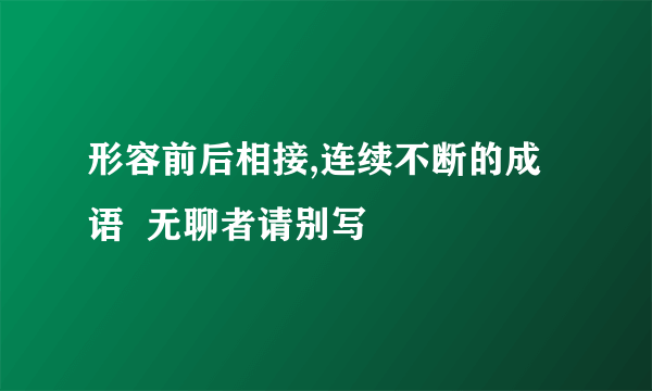 形容前后相接,连续不断的成语  无聊者请别写