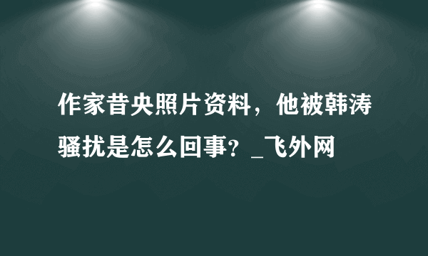 作家昔央照片资料，他被韩涛骚扰是怎么回事？_飞外网