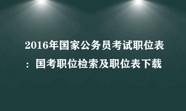 2016年国家公务员考试职位表：国考职位检索及职位表下载