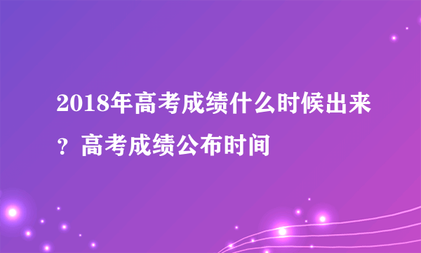 2018年高考成绩什么时候出来？高考成绩公布时间