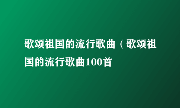 歌颂祖国的流行歌曲（歌颂祖国的流行歌曲100首