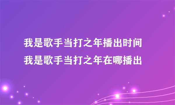 我是歌手当打之年播出时间 我是歌手当打之年在哪播出