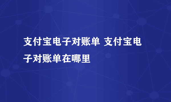 支付宝电子对账单 支付宝电子对账单在哪里