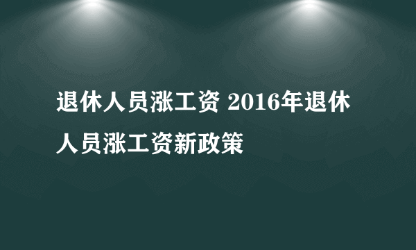 退休人员涨工资 2016年退休人员涨工资新政策