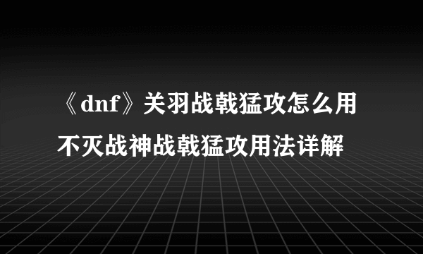 《dnf》关羽战戟猛攻怎么用 不灭战神战戟猛攻用法详解