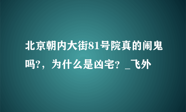 北京朝内大街81号院真的闹鬼吗?，为什么是凶宅？_飞外