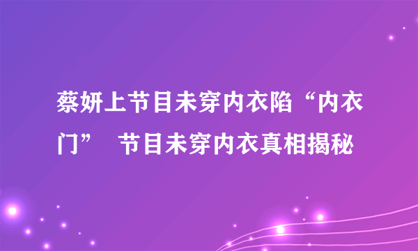 蔡妍上节目未穿内衣陷“内衣门”  节目未穿内衣真相揭秘