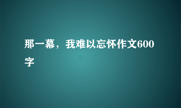 那一幕，我难以忘怀作文600字