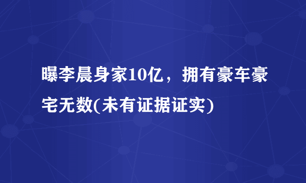 曝李晨身家10亿，拥有豪车豪宅无数(未有证据证实) 