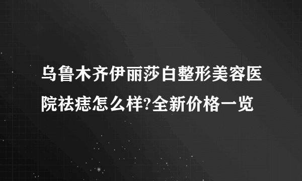 乌鲁木齐伊丽莎白整形美容医院祛痣怎么样?全新价格一览