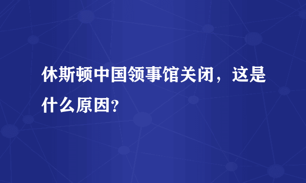 休斯顿中国领事馆关闭，这是什么原因？