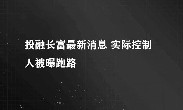 投融长富最新消息 实际控制人被曝跑路