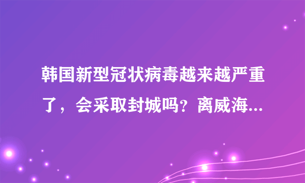 韩国新型冠状病毒越来越严重了，会采取封城吗？离威海近有影响吗？