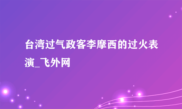 台湾过气政客李摩西的过火表演_飞外网