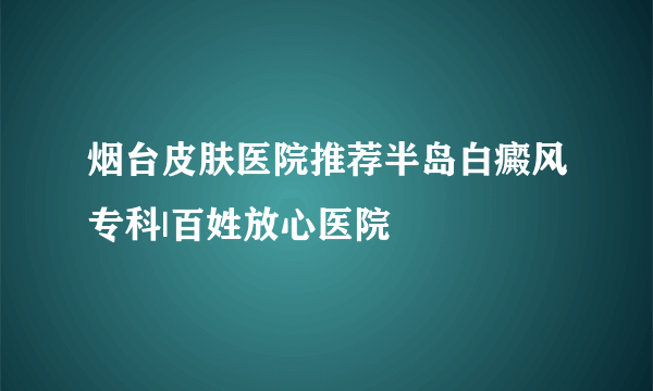 烟台皮肤医院推荐半岛白癜风专科|百姓放心医院