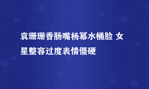 袁珊珊香肠嘴杨幂水桶脸 女星整容过度表情僵硬