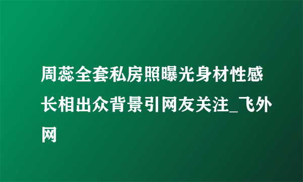 周蕊全套私房照曝光身材性感长相出众背景引网友关注_飞外网