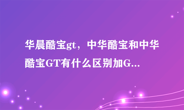 华晨酷宝gt，中华酷宝和中华酷宝GT有什么区别加GT是什么意思