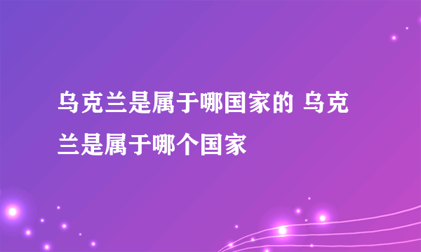 乌克兰是属于哪国家的 乌克兰是属于哪个国家