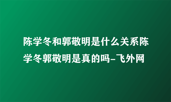 陈学冬和郭敬明是什么关系陈学冬郭敬明是真的吗-飞外网