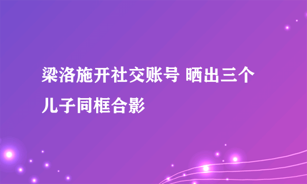 梁洛施开社交账号 晒出三个儿子同框合影