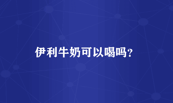 伊利牛奶可以喝吗？