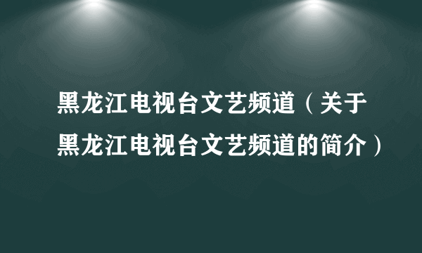 黑龙江电视台文艺频道（关于黑龙江电视台文艺频道的简介）