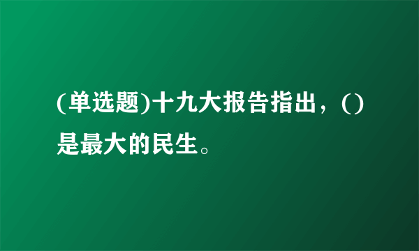 (单选题)十九大报告指出，()是最大的民生。