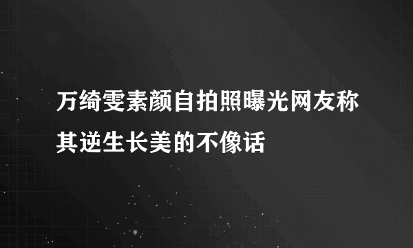 万绮雯素颜自拍照曝光网友称其逆生长美的不像话